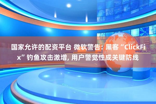 国家允许的配资平台 微软警告: 黑客“ClickFix”钓鱼攻击激增, 用户警觉性成关键防线