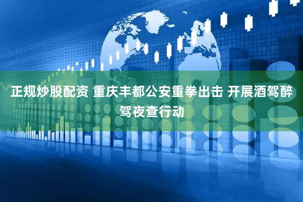 正规炒股配资 重庆丰都公安重拳出击 开展酒驾醉驾夜查行动