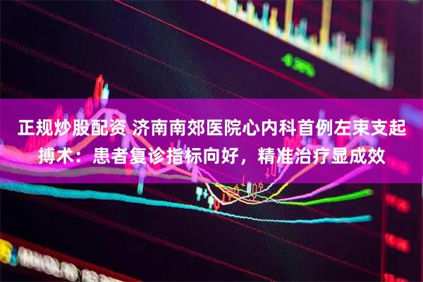 正规炒股配资 济南南郊医院心内科首例左束支起搏术：患者复诊指标向好，精准治疗显成效