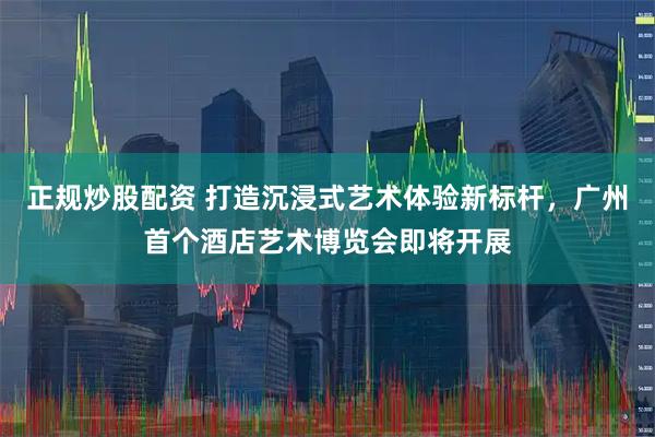 正规炒股配资 打造沉浸式艺术体验新标杆，广州首个酒店艺术博览会即将开展