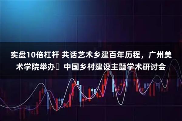 实盘10倍杠杆 共话艺术乡建百年历程，广州美术学院举办​中国乡村建设主题学术研讨会