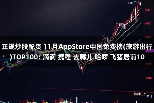 正规炒股配资 11月AppStore中国免费榜(旅游出行)TOP100: 滴滴 携程 去哪儿 哈啰 飞猪居前10