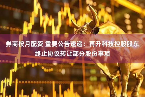 券商按月配资 重要公告速递：再升科技控股股东终止协议转让部分股份事项