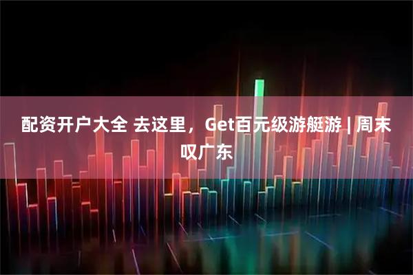 配资开户大全 去这里，Get百元级游艇游 | 周末叹广东