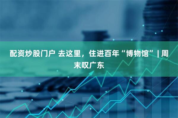 配资炒股门户 去这里，住进百年“博物馆” | 周末叹广东