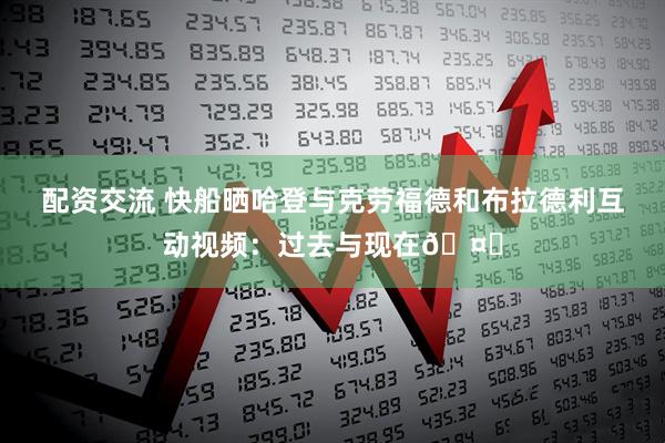 配资交流 快船晒哈登与克劳福德和布拉德利互动视频：过去与现在🤝