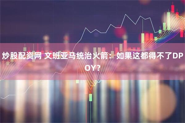 炒股配资网 文班亚马统治火箭：如果这都得不了DPOY？