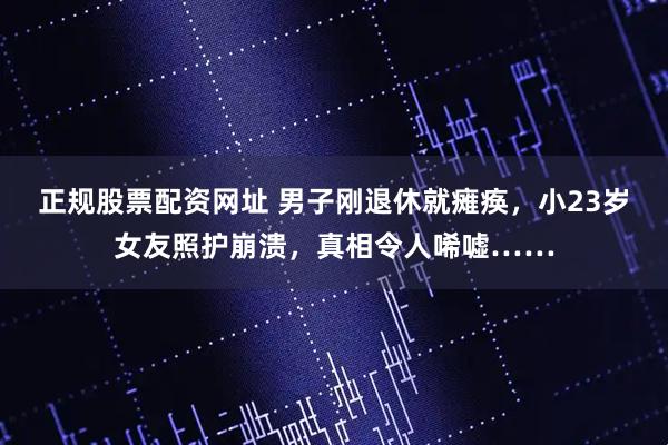 正规股票配资网址 男子刚退休就瘫痪，小23岁女友照护崩溃，真相令人唏嘘……
