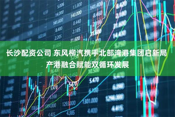 长沙配资公司 东风柳汽携手北部湾港集团启新局 产港融合赋能双循环发展