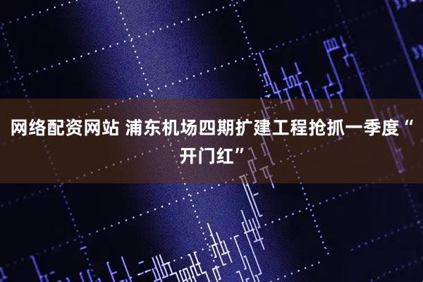 网络配资网站 浦东机场四期扩建工程抢抓一季度“开门红”