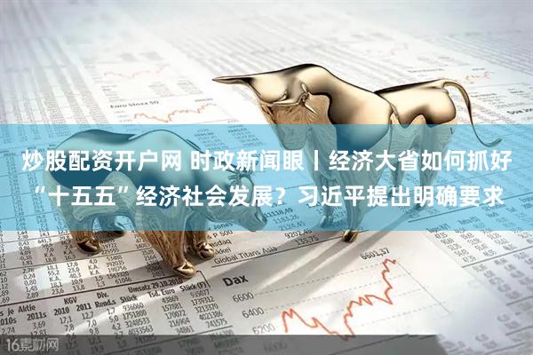 炒股配资开户网 时政新闻眼丨经济大省如何抓好“十五五”经济社会发展？习近平提出明确要求