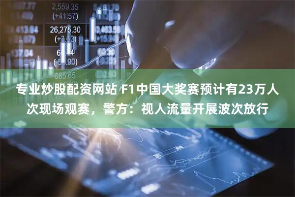 专业炒股配资网站 F1中国大奖赛预计有23万人次现场观赛，警方：视人流量开展波次放行