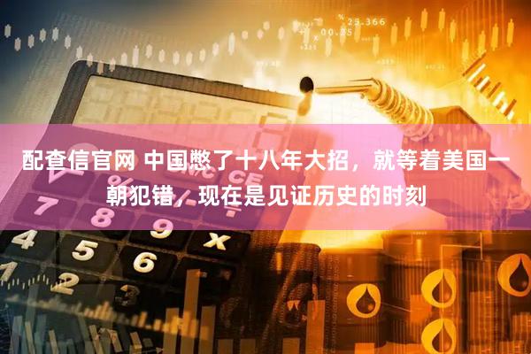 配查信官网 中国憋了十八年大招，就等着美国一朝犯错，现在是见证历史的时刻