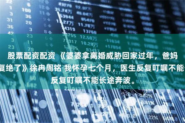 股票配资配资 《婆婆拿离婚威胁回家过年，爸妈听完后回复绝了》徐冉周铭 我怀孕七个月，医生反复叮嘱不能长途奔波。