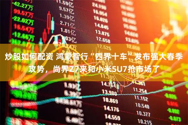 炒股如何配资 鸿蒙智行“四界十车”发布强大春季攻势，尚界Z7来和小米SU7抢市场了
