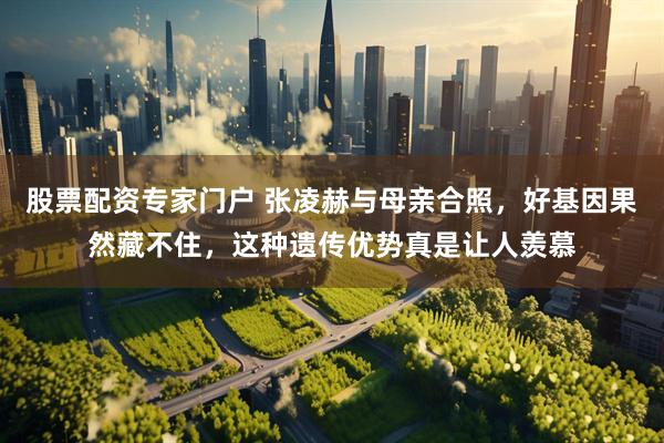 股票配资专家门户 张凌赫与母亲合照，好基因果然藏不住，这种遗传优势真是让人羡慕
