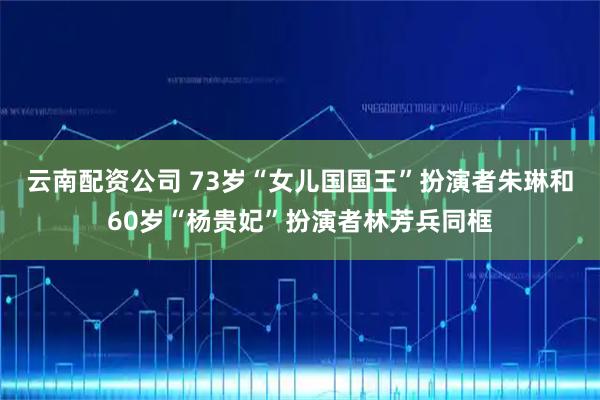 云南配资公司 73岁“女儿国国王”扮演者朱琳和60岁“杨贵妃”扮演者林芳兵同框