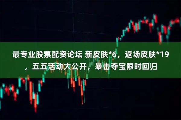 最专业股票配资论坛 新皮肤*6，返场皮肤*19，五五活动大公开，暴击夺宝限时回归