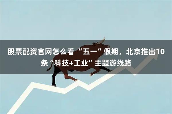 股票配资官网怎么看 “五一”假期，北京推出10条“科技+工业”主题游线路