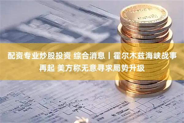 配资专业炒股投资 综合消息丨霍尔木兹海峡战事再起 美方称无意寻求局势升级